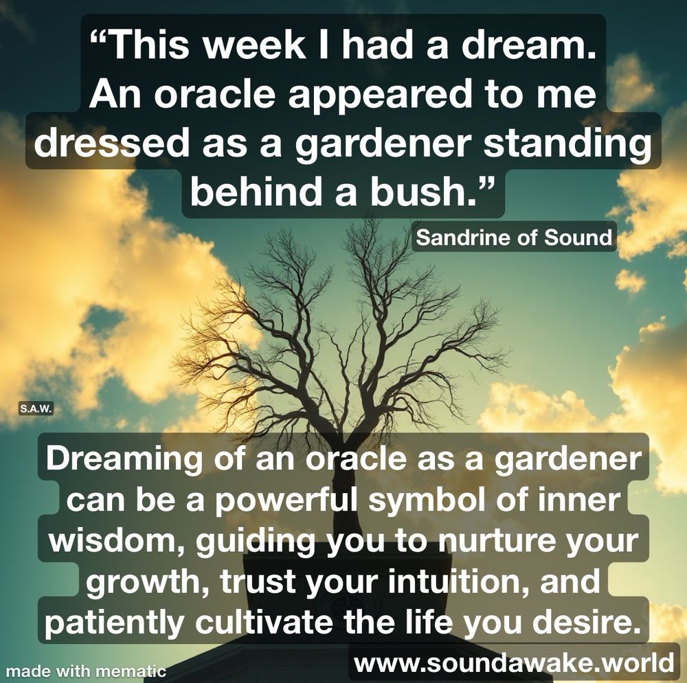 (Part 1.) (This week I had a dream.
An oracle appeared to me dressed as a gardener standing behind a bush."
Sandrine of Sound
www.soundawake.world

Dreaming of an oracle as a gardener can be a powerful symbol of inner wisdom, guiding you to nurture your growth, trust your intuition, and patiently cultivate the life you desire.

#oracle #tarot #oraclecards #divination #tarotreading #tarotcards #tarotreadersofinstagram #spirituality #psychic #witch #tarotreader #love #spiritual #tarotcommunity #guidance #witchesofinstagram #astrology #healing #intuition #meditation #oraclereadersofinstagram #oraclereading #crystals #oracledeck #magic #spiritualawakening #witchcraft #dailytarot #tarotreadings #medium

