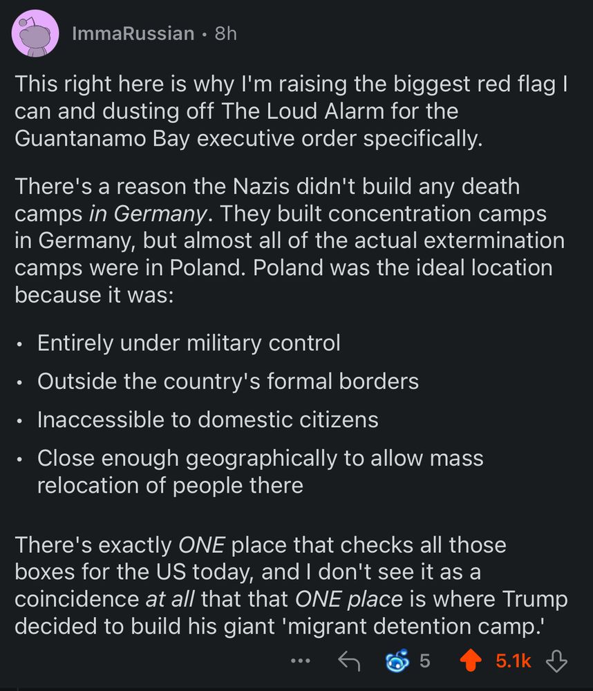This right here is why I'm raising the biggest red flag I can and dusting off The Loud Alarm for the Guantanamo Bay executive order specifically.

There's a reason the Nazis didn't build any death camps in Germany. They built concentration camps in Germany, but almost all of the actual extermination camps were in Poland. Poland was the ideal location because it was:

•	⁠Entirely under military control
•	⁠Outside the country's formal borders
•	⁠Inaccessible to domestic citizens
•	⁠Close enough geographically to allow mass relocation of people there

There's exactly ONE place that checks all those boxes for the US today, and I don't see it as a coincidence at all that that ONE place is where Trump decided to build his giant 'migrant detention camp.'