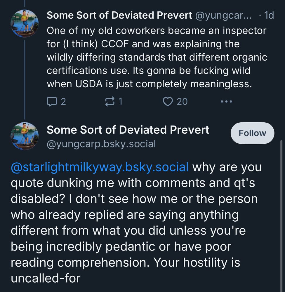 Two skeets by yungcarp.bsky.social. First one says: One of my old coworkers became an inspector for (I think) CCOF and was explaining the wildly differing standards that different organic certifications use. Its gonna be fucking wild when USDA is just completely meaningless.

Second one says: @starlightmilkyway.bsky.social why are you quote dunking me with comments and qt's disabled? I don't see how me or the person who already replied are saying anything different from what you did unless you're being incredibly pedantic or have poor reading comprehension. Your hostility is uncalled-for