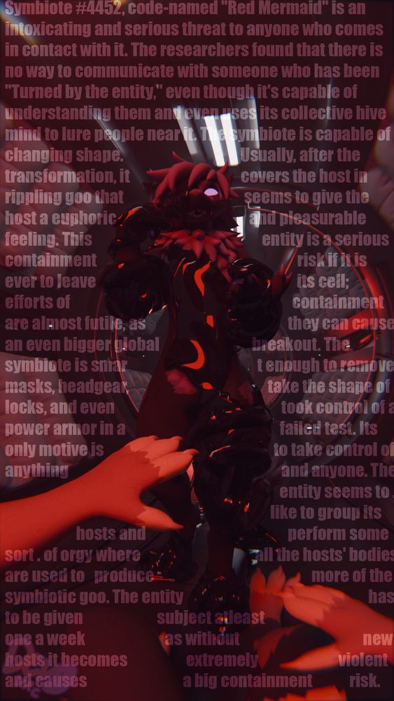 Symbiote #4452, code-named "Red Mermaid" is an intoxicating and serious threat to anyone who comes in contact with it. The researchers found that there is no way to communicate with someone who has been "Turned by the entity," even though it's capable of understanding them and even uses its collective hive mind to lure people near it. The symbiote is capable of changing shape. Usually, after the transformation, it covers the host in rippling goo that seems to give the host a euphoric and pleasurable feeling. This entity is a serious containment risk if it is ever to leave its cell; efforts of containment are almost futile, as they can cause an even bigger global breakout. The symbiote is smart enough to remove masks, headgear, take the shape of locks, and even took control of a power armor in a failed test. Its only motive is to take control of anything and anyone. The entity seems to like to group its hosts and perform some sort of orgy where all the hosts' bodies are used to produce more of the symbiotic goo. The entity has to be given subject, at least one a week as without new hosts it becomes extremely violent and causes a big containment risk.

