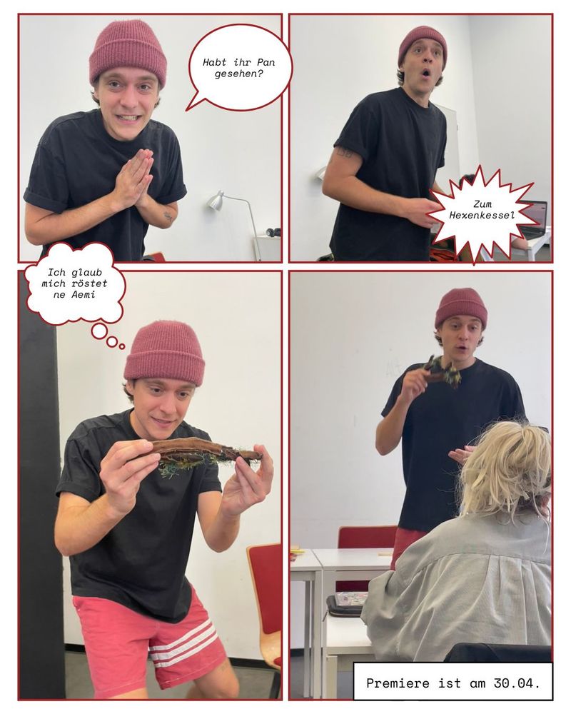 4 Fotos des Schauspielers im unterschiedlichen Posen und Sprechblasen. 
1. Foto: Schaut direkt in die Kamera und fragt „Habt ihr Pan gesehen?“
2. Foto: Erstaunt über etwas in der Ferne mit dem Ausruf „Zum Hexenkessel“
3. Foto: Freut sich über einen Ast und ruft „Ich glaub mich röstet ne Aemi“
4. Foto: Schauspieler mit Zuschauerin. Caption: Premiere 30.4.25