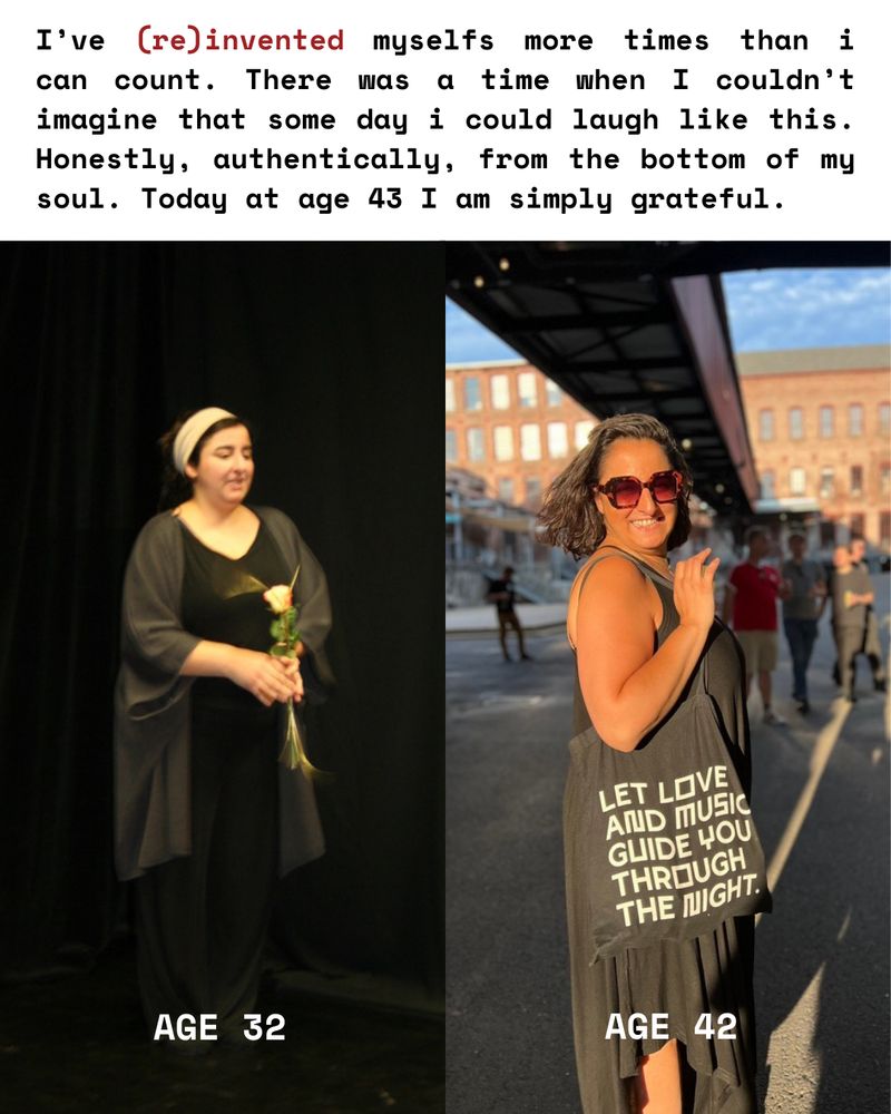 Two photos of me. Left at age 32 on stage holding a rose looking uncomfortable with hunged shoulders. Right at age 42 Smiling brightly, feeling dynamic and confident into the camera holding a bag that says "Let love and music guide you through the night".

Above all: I’ve (re)invented myselfs more times than i can count. There was a time when I couldn’t imagine that some day i could laugh like this. Honestly, authentically, from the bottom of my soul. Today at age 43 I am simply grateful.
