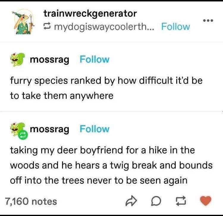 tumblr post
- "furry species ranked by how difficult it'd be to take them anywhere"
- "taking my deer boyfriend for a hike in the woods and he hears a twig break and bounds off into the trees never to be seen again"