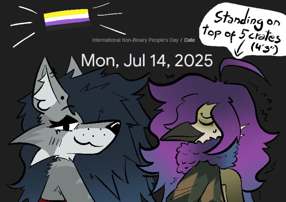 the creature of evil (Alex) and a birdy fellow (Kirian), struggling to keep balance a little. They're standing in front of each other for some reason, I'm not sure lol. Behind them is today's date (July 14th, 2025), which is International Non-Binary People's Day, and it just so happens to be that they are both non binary people's !!!!!! happy day to any enby reading this or seeing this post :)
On top of Kirian, there's a text bubble that says "Standing on top of 5 crates (4'3'')