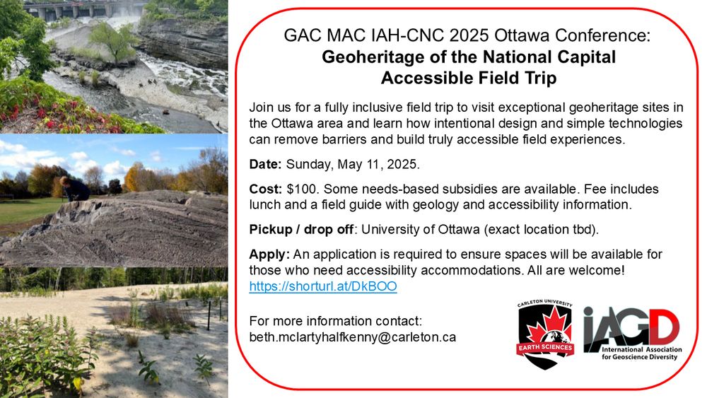Flyer with text on the right side and three field pictures on the left. The first is of a river bank and some foliage. The second is of a dark grey, banded outcrop. The third is of plants growing in lightly-colored soil or sand.
Text reads:
GAC MAC IAH-CNC 2025 Ottawa Conference
Geoheritage of the National Capital Accessible Field Trip
Join us for a fully inclusive field trip to visit exceptional geoheritage sites in the Ottawa area and learn how intentional design and simple technologies can remove barriers and build truly accessible field experiences.
Date: Sunday, May 11, 2025
Cost: $100. Some needs-based subsides are available. Fee includes lunch and a field guide with geology and accessibility information.
Pickup/drop off: University of Ottawa (exact location TBD)
Apply: An application is required to ensure spaces will be available for those who need accessibility accommodations. All are welcome!
For more information contact beth.mclartyhalfkenny@carleton.ca