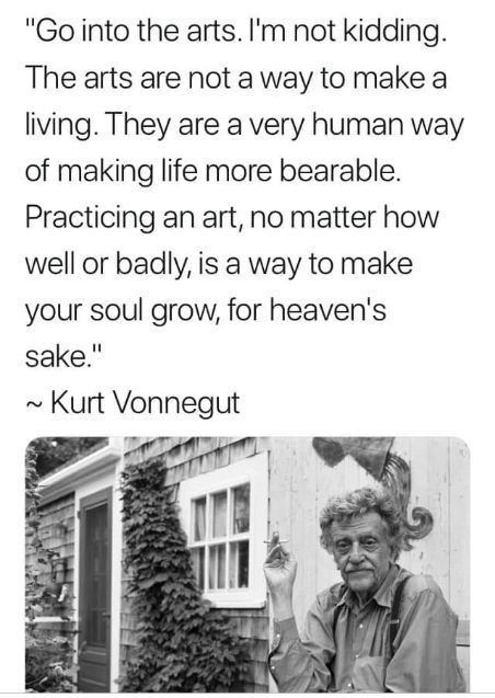 "Go into the arts. I'm not kidding. The arts are not a way to make a living. They are a very human way of making life more bearable. Practicing an art, no matter how well or badly, is a way to make your soul grow, foe heaven's sake."

Kurt Vonnegut