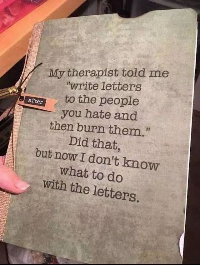 My therapist told me "write letters to the people you hate and burn them."

Dude that, but now I don't know what to do with letters.