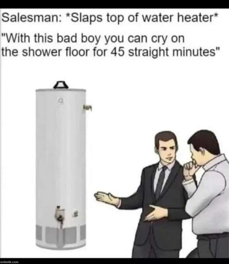Salesman: *Slaps top of water heater*

"With this bad boy you can cry on the shower floor for 45 straight minutes"