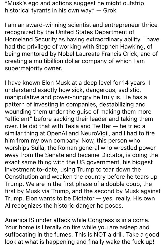 
“Musk’s ego and actions suggest he might outstrip historical tyrants in his own way.” — Grok

I am an award-winning scientist and entrepreneur thrice recognized by the United States Department of Homeland Security as having extraordinary ability. I have had the privilege of working with Stephen Hawking, of being mentored by Nobel Laureate Francis Crick, and of creating a multibillion dollar company of which I am supermajority owner. 

I have known Elon Musk at a deep level for 14 years. I understand exactly how sick, dangerous, sadistic, manipulative and power-hungry he truly is. He has a pattern of investing in companies, destabilizing and wounding them under the guise of making them more “efficient” before sacking their leader and taking them over. He did that with Tesla and Twitter — he tried a similar thing at OpenAI and NeuroVigil, and I had to fire him from my own company. Now, this person who worships Sulla, the Roman general who wrestled power away from the Senate and became Dictator, is doing the exact same thing with the US government, his biggest investment to-date, using Trump to tear down the Constitution and weaken the country before he tears up Trump. We are in the first phase of a double coup, the first by Musk via Trump, and the second by Musk against Trump. Elon wants to be Dictator — yes, really. His own AI recognizes the historic danger he poses.

America IS under attack while Congress is in a coma. Your home is literally on fire while you are asleep and suffocating in the fumes. This is NOT a drill. Take a good look at what is happening and finally wake the fuck up!