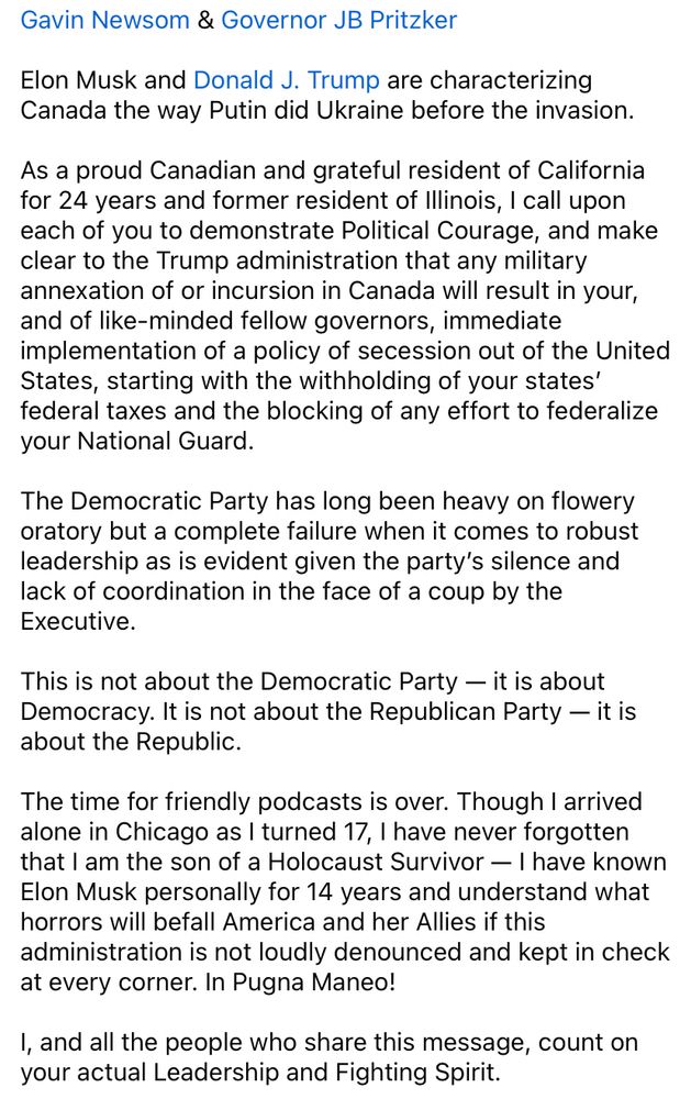 Gavin Newsom & Governor JB Pritzker Elon Musk and Donald J. Trump are characterizing Canada the way Putin did Ukraine before the invasion. As a proud Canadian and grateful resident of California for 24 years and former resident of Illinois, I call upon each of you to demonstrate Political Courage, and make clear to the Trump administration that any military annexation of or incursion in Canada will result in your, and of like-minded fellow governors, immediate implementation of a policy of secession out of the United States, starting with the withholding of your states’ federal taxes and the blocking of any effort to federalize your National Guard. The Democratic Party has long been heavy on flowery oratory but a complete failure when it comes to robust leadership as is evident given the party’s silence and lack of coordination in the face of a coup by the Executive. This is not about the Democratic Party — it is about Democracy. It is not about the Republican Party — it is about the Republic. The time for friendly podcasts is over. Though I arrived alone in Chicago as I turned 17, I have never forgotten that I am the son of a Holocaust Survivor — I have known Elon Musk personally for 14 years and understand what horrors will befall America and her Allies if this administration is not loudly denounced and kept in check at every corner. In Pugna Maneo! I, and all the people who share this message, count on your actual Leadership and Fighting Spirit. Dr. Philip Low, Ph.D. Chaiman, CEO & Founder | NeuroVigil Frmr. Professor | Stanford School of Medicine Frmr. Researcher | MIT, Salk Inst., Harvard Med