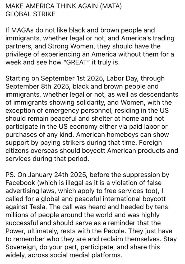 MAKE AMERICA THINK AGAIN (MATA) 
GLOBAL STRIKE

If MAGAs do not like black and brown people and immigrants, whether legal or not, and America’s trading partners, and Strong Women, they should have the privilege of experiencing an America without them for a week and see how “GREAT” it truly is. 

Starting on September 1st 2025, Labor Day, through September 8th 2025, black and brown people and immigrants, whether legal or not, as well as descendants of immigrants showing solidarity, and Women, with the exception of emergency personnel, residing in the US should remain peaceful and shelter at home and not participate in the US economy either via paid labor or purchases of any kind. American homeboys can show support by paying strikers during that time. Foreign citizens overseas should boycott American products and services during that period.

PS. On January 24th 2025, before the suppression by Facebook (which is illegal as it is a violation of false advertising laws, which apply to free services too), I called for a global and peaceful international boycott against Tesla. The call was heard and heeded by tens millions of people around the world and was highly successful and should serve as a reminder that the Power, ultimately, rests with the People. They just have to remember who they are and reclaim themselves. Stay Sovereign, do your part, participate, and share this widely, across social medial platforms. 
