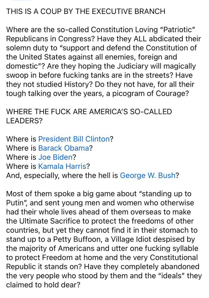 THIS IS A COUP BY THE EXECUTIVE BRANCH

Where are the so-called Constitution Loving “Patriotic” Republicans in Congress? Have they ALL abdicated their solemn duty to “support and defend the Constitution of the United States against all enemies, foreign and domestic”? Are they hoping the Judiciary will magically swoop in before fucking tanks are in the streets? Have they not studied History? Do they not have, for all their tough talking over the years, a picogram of Courage?

WHERE THE FUCK ARE AMERICA’S SO-CALLED LEADERS? 

Where is President Bill Clinton? 
Where is Barack Obama?  
Where is Joe Biden?
Where is Kamala Harris? 
And, especially, where the hell is George W. Bush?

Most of them spoke a big game about “standing up to Putin”, and sent young men and women who otherwise had their whole lives ahead of them overseas to make the Ultimate Sacrifice to protect the freedoms of other countries, but yet they cannot find it in their stomach to stand up to a Petty Buffoon, a Village Idiot despised by the majority of Americans and utter one fucking syllable to protect Freedom at home and the very Constitutional Republic it stands on? Have they completely abandoned the very people who stood by them and the “ideals” they claimed to hold dear? 