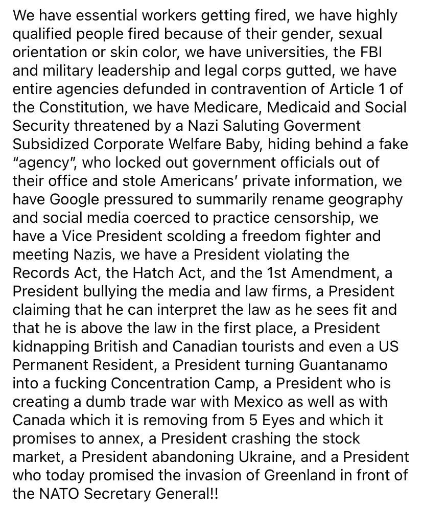 We have essential workers getting fired, we have highly qualified people fired because of their gender, sexual orientation or skin color, we have universities, the FBI and military leadership and legal corps gutted, we have entire agencies defunded in contravention of Article 1 of the Constitution, we have Medicare, Medicaid and Social Security threatened by a Nazi Saluting Goverment Subsidized Corporate Welfare Baby, hiding behind a fake “agency”, who locked out government officials out of their office and stole Americans’ private information, we have Google pressured to summarily rename geography and social media coerced to practice censorship, we have a Vice President scolding a freedom fighter and meeting Nazis, we have a President violating the Records Act, the Hatch Act, and the 1st Amendment, a President bullying the media and law firms, a President claiming that he can interpret the law as he sees fit and that he is above the law in the first place, a President kidnapping British and Canadian tourists and even a US Permanent Resident, a President turning Guantanamo into a fucking Concentration Camp, a President who is creating a dumb trade war with Mexico as well as with Canada which it is removing from 5 Eyes and which it promises to annex, a President crashing the stock market, a President abandoning Ukraine, and a President who today promised the invasion of Greenland in front of the NATO Secretary General!!