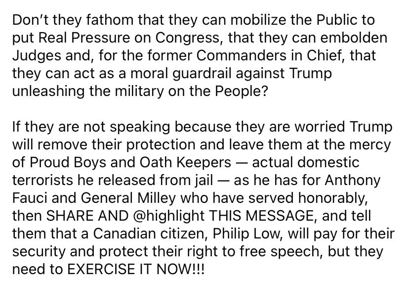 Don’t they fathom that they can mobilize the Public to put Real Pressure on Congress, that they can embolden Judges and, for the former Commanders in Chief, that they can act as a moral guardrail against Trump unleashing the military on the People?

If they are not speaking because they are worried Trump will remove their protection and leave them at the mercy of Proud Boys and Oath Keepers — actual domestic terrorists he released from jail — as he has for Anthony Fauci and General Milley who have served honorably, then SHARE AND @highlight THIS MESSAGE, and tell them that a Canadian citizen, Philip Low, will pay for their security and protect their right to free speech, but they need to EXERCISE IT NOW!!!
