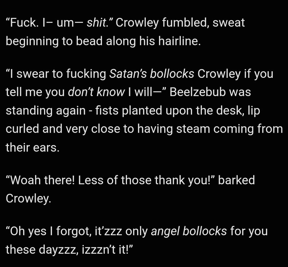 Image is white text on black background. An excerpt from the next chapter of my fanfiction Deep Waters: Of Temptations and Torments. Text reads: ""Fuck. I- um- shit." Crowley fumbled, sweat beginning to bead along his hairline.

"I swear to fucking Satan's bollocks Crowley if you tell me you don't know I will-" Beelzebub was standing again - fists planted upon the desk, lip curled and very close to having steam coming from their ears.

"Woah there! Less of those thank you!" barked Crowley.

"Oh yes I forgot, it'zzz only angel bollocks for you these dayzzz, izzzn't it!"

End alt text.