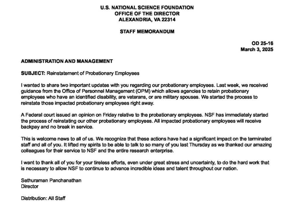 U.S. NATIONAL SCIENCE FOUNDATION
OFFICE OF THE DIRECTOR ALEXANDRIA, VA 22314
STAFF MEMORANDUM
OD 25-16 March 3, 2025
ADMINISTRATION AND MANAGEMENT
SUBJECT: Reinstatement of Probationary Employees
I wanted to share two important updates with you regarding our probationary employees. Last week, we received guidance from the Office of Personnel Management (OPM) which allows agencies to retain probationary employees who have an identified disability, are veterans, or are military spouses. We started the process to reinstate those impacted probationary employees right away.
ederal court issued an opinion on Friday relative to the probationary employees. NSF has immediately started the process of reinstating our other probationary employees. All impacted probationary employees will receive backpay and no break in service.
This is welcome news to all of us. We recognize that these actions have had a significant impact on the terminated staff and all of you. It lifted my spirits to be able to talk to so many of you last Thursday as we thanked our amazing colleagues for their service to NSF and the entire research enterprise.
I want to thank all of you for your tireless efforts, even under great stress and uncertainty, to do the hard work that is necessary to allow NSF to continue to advance incredible ideas and talent throughout our nation.
Sethuraman Panchanathan
Director
Distribution: All Staff