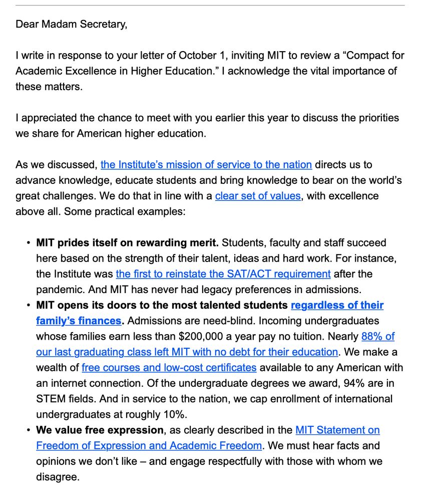 Dear Madam Secretary,
 
I write in response to your letter of October 1, inviting MIT to review a “Compact for Academic Excellence in Higher Education.” I acknowledge the vital importance of these matters.
 
I appreciated the chance to meet with you earlier this year to discuss the priorities we share for American higher education.
 
As we discussed, the Institute’s mission of service to the nation directs us to advance knowledge, educate students and bring knowledge to bear on the world’s great challenges. We do that in line with a clear set of values, with excellence above all. Some practical examples:
 
• 	 	MIT prides itself on rewarding merit. Students, faculty and staff succeed here based on the strength of their talent, ideas and hard work. For instance, the Institute was the first to reinstate the SAT/ACT requirement after the pandemic. And MIT has never had legacy preferences in admissions.
• 	 	MIT opens its doors to the most talented students regardless of their family’s finances. Admissions are need-blind. Incoming undergraduates whose families earn less than $200,000 a year pay no tuition. Nearly 88% of our last graduating class left MIT with no debt for their education. We make a wealth of free courses and low-cost certificates available to any American with an internet connection. Of the undergraduate degrees we award, 94% are in STEM fields. And in service to the nation, we cap enrollment of international undergraduates at roughly 10%.
• 	 	We value free expression, as clearly described in the MIT Statement on Freedom of Expression and Academic Freedom. We must hear facts and opinions we don’t like – and engage respectfully with those with whom we disagree.
 