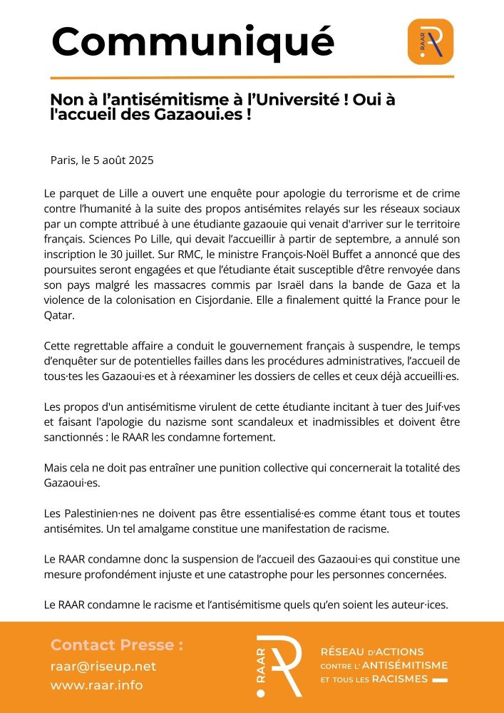 Non à l’antisémitisme à l’Université ! Oui à l'accueil des Gazaoui.es !
Le parquet de Lille a ouvert une enquête pour apologie du terrorisme et de crime contre l’humanité à la suite des propos antisémites relayés sur les réseaux sociaux par un compte attribué à une étudiante gazaouie qui venait d'arriver sur le territoire français. Sciences Po Lille, qui devait l’accueillir à partir de septembre, a annulé son inscription le 30 juillet. Sur RMC, le ministre François-Noël Buffet a annoncé que des poursuites seront engagées et que l’étudiante était susceptible d’être renvoyée dans son pays malgré les massacres commis par Israël dans la bande de Gaza et la violence de la colonisation en Cisjordanie. Elle a finalement quitté la France pour le Qatar. 
Cette regrettable affaire a conduit le gouvernement français à suspendre, le temps d’enquêter sur de potentielles failles dans les procédures administratives, l’accueil de tous·tes les Gazaoui·es et à réexaminer les dossiers de celles et ceux déjà accueilli·es.
Les propos d'un antisémitisme virulent de cette étudiante incitant à tuer des Juif·ves et faisant l'apologie du nazisme sont scandaleux et inadmissibles et doivent être sanctionnés : le RAAR les condamne fortement. 
Mais cela ne doit pas entraîner une punition collective qui concernerait la totalité des Gazaoui·es. 
Les Palestinien·nes ne doivent pas être essentialisé·es comme étant tous et toutes antisémites. Un tel amalgame constitue une manifestation de racisme. 
Le RAAR condamne donc la suspension de l’accueil des Gazaoui·es qui constitue une mesure profondément injuste et une catastrophe pour les personnes concernées. 
Le RAAR condamne le racisme et l’antisémitisme quels qu’en soient les auteur·ices.