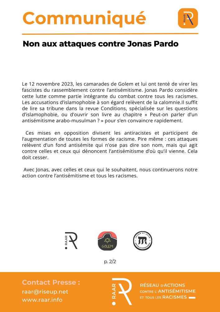 Non aux attaques contre Jonas Pardo
Paris, le 15 mai 2025

Le 12 novembre 2023, les camarades de Golem et lui ont tenté de virer les fascistes du rassemblement contre l’antisémitisme. Jonas Pardo considère cette lutte comme partie intégrante du combat contre tous les racismes. Les accusations d’islamophobie à son égard relèvent de la calomnie.Il suffit de lire sa tribune dans la revue Conditions, spécialisée sur les questions d’islamophobie, ou d’ouvrir son livre au chapitre « Peut-on parler d’un antisémitisme arabo-musulman ? » pour s’en convaincre rapidement. 

 Ces mises en opposition divisent les antiracistes et participent de l’augmentation de toutes les formes de racisme. Pire même : ces attaques relèvent d’un fond antisémite qui n’ose pas dire son nom, mais qui agit contre celles et ceux qui dénoncent l’antisémitisme d’où qu’il vienne. Cela doit cesser.

 Avec Jonas, avec celles et ceux qui le souhaitent, nous continuerons notre action contre l’antisémitisme et tous les racismes.

p. 2/2