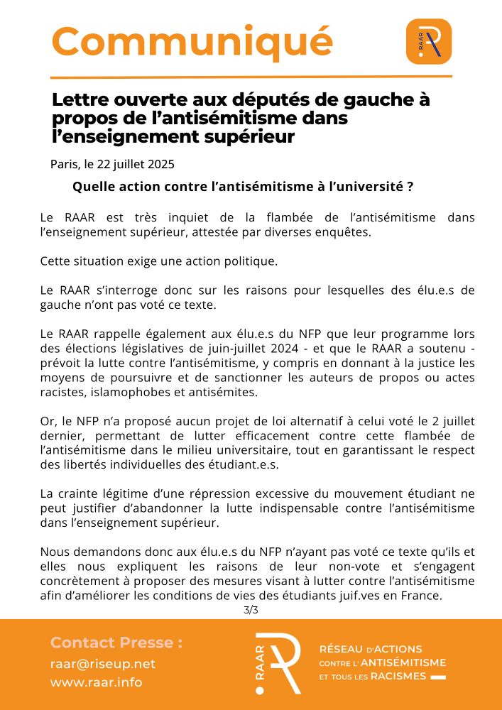 Communiqué du RAAR - 22 juillet 2025

Quelle action contre l’antisémitisme à l’université ?
Le RAAR est très inquiet de la flambée de l’antisémitisme dans l’enseignement supérieur, attestée par diverses enquêtes. Cette situation exige une action politique.
Le RAAR s’interroge donc sur les raisons pour lesquelles des élu.e.s de gauche n’ont pas voté ce texte.
Le RAAR rappelle également aux élu.e.s du NFP que leur programme lors des élections législatives de juin-juillet 2024 - et que le RAAR a soutenu - prévoit la lutte contre l’antisémitisme, y compris en donnant à la justice les moyens de poursuivre et de sanctionner les auteurs de propos ou actes racistes, islamophobes et antisémites.
Or, le NFP n’a proposé aucun projet de loi alternatif à celui voté le 2 juillet dernier, permettant de lutter efficacement contre cette flambée de l’antisémitisme dans le milieu universitaire, tout en garantissant le respect des libertés individuelles des étudiant.e.s.
La crainte légitime d’une répression excessive du mouvement étudiant ne peut justifier d’abandonner la lutte indispensable contre l’antisémitisme dans l’enseignement supérieur.
Nous demandons donc aux élu.e.s du NFP n’ayant pas voté ce texte qu’ils et elles nous expliquent les raisons de leur non-vote et s’engagent concrètement à proposer des mesures visant à lutter contre l’antisémitisme afin d’améliorer les conditions de vies des étudiants juif.ves en France.

page 3/3