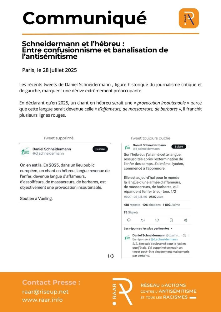 Communique du RAAR - 28 juillet 2025 - page 1/3

Les récents tweets de Daniel Schneidermann , figure historique du journalisme critique et de gauche, marquent une dérive extrêmement préoccupante.

En déclarant qu’en 2025, un chant en hébreu serait une « provocation insoutenable » parce que cette langue serait devenue celle « d’affameurs, de massacreurs, de barbares », il franchit plusieurs lignes rouges.

Image 1 : Tweet de Daniel Schneidermann le 25 juillet : « On en est là. En 2025, dans un lieu public européen, un chant en hébreu, langue revenu de l’enfer, devenue langue d’affameurs, d’assoiffeurs, de massacreurs, de barbares, est objectivement une provocation insoutenable. Soutien à Vueling. »

Image 2 : Tweet de Daniel Schneidermann : « Sur l’hébreu : j’ai aimé cette langue, ressuscitée après l’extermination de l’enfer des camps. J’ai même, lycéen, commencé à l’apprendre. Elle est aujourd’hui pour le monde la langue d’une armée d’affameurs, de massacreurs, de barbares, qui répandent l’enfer à leur tour. 1/2 »

Tweet de Daniel Schneidermann : « 2/2 J’en suis bouleversé pour le lycéen que j’étais. J’ai supprimé ce matin un tweet peut-être sincèrement mal compris par certains. »
