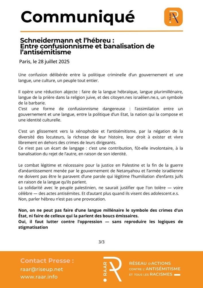Communique du RAAR - 28 juillet 2025 - page 3/3

Une confusion délibérée entre la politique criminelle d’un gouvernement et une langue, une culture, un peuple tout entier.

Il opère une réduction abjecte : faire de la langue hébraïque, langue plurimillénaire, langue de la prière dans la religion juive, et des citoyen.nes israélien.ne.s, un symbole de la barbarie.
C’est une forme de confusionnisme dangereuse : l’assimilation entre un gouvernement et une langue, entre la politique d’un Etat, la nation qui la compose et une identité culturelle. 

C’est un glissement vers la xénophobie et l’antisémitisme, par la négation de la diversité des locuteurs, la richesse de leur histoire, leur droit à exister et vivre librement en dehors des crimes de leurs dirigeants.
Ce n’est pas un écart de langage : c’est une contribution, fût-elle involontaire, à la banalisation du rejet de l’autre, en raison de son identité.

Le combat légitime et nécessaire pour la justice en Palestine et la fin de la guerre d’anéantissement menée par le gouvernement de Netanyahou et l’armée israélienne ne doivent pas être le paravent d’une parole qui légitime l’humiliation d’enfants juifs en raison de la langue qu’ils parlent.
La solidarité avec le peuple palestinien, ne saurait justifier que l'on tolère — voire célèbre — des actes antisémites. Et d’autant plus quand ils visent des adolescent.e.s.
Non, parler hébreu n’est pas une provocation. 

Non, on ne peut pas faire d’une langue millénaire le symbole des crimes d’un État, ni faire de celleux qui la parlent des boucs émissaires.
Oui, il faut lutter contre l’oppression — sans reproduire les logiques de stigmatisation.