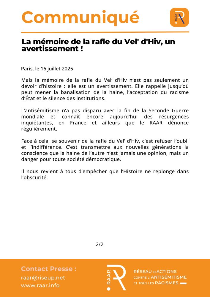 Communiqué du RAAR - 16 juillet 2025

La mémoire de la rafle du Vel' d'Hiv, un avertissement ! 

Mais la mémoire de la rafle du Vel’ d’Hiv n’est pas seulement un devoir d’histoire : elle est un avertissement. Elle rappelle jusqu’où peut mener la banalisation de la haine, l’acceptation du racisme d’État et le silence des institutions.

L’antisémitisme n’a pas disparu avec la fin de la Seconde Guerre mondiale et connaît encore aujourd’hui des résurgences inquiétantes, en France et ailleurs que le RAAR dénonce régulièrement.

Face à cela, se souvenir de la rafle du Vel’ d’Hiv, c’est refuser l’oubli et l’indifférence. C’est transmettre aux nouvelles générations la conscience que la haine de l’autre n’est jamais une opinion, mais un danger pour toute société démocratique.

Il nous revient à tous d’empêcher que l’Histoire ne replonge dans l’obscurité.

                                                      2/2