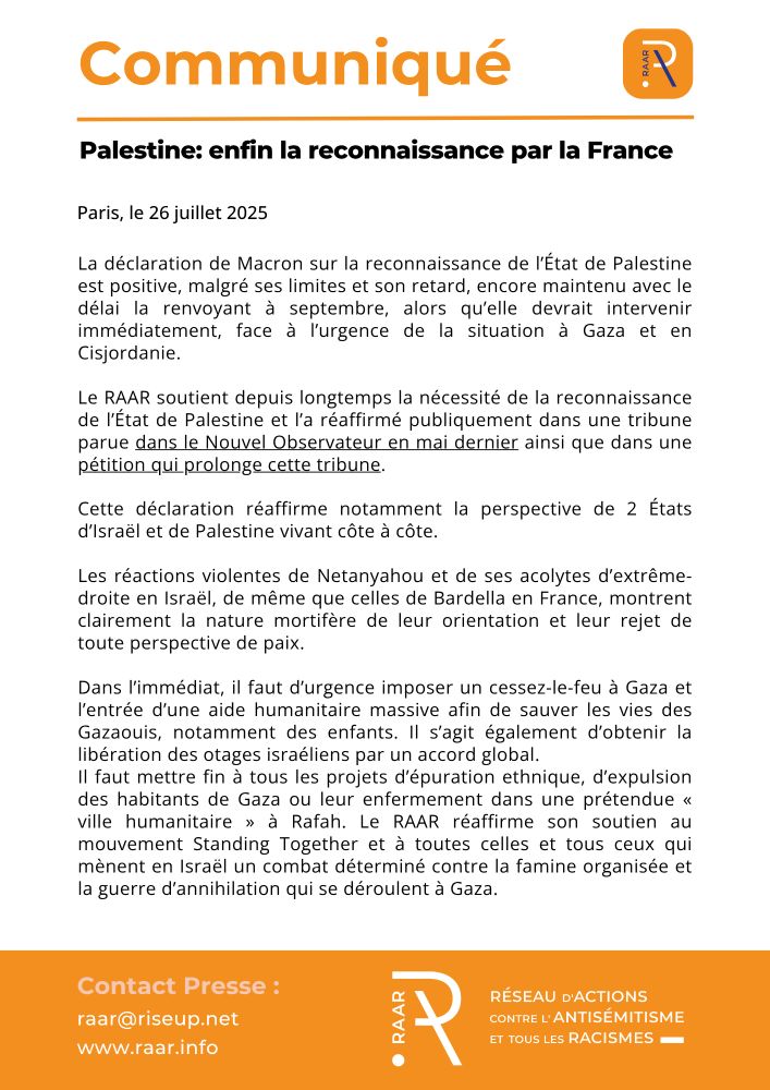 Communiqué du RAAR 26 juillet 2025

Palestine: enfin la reconnaissance par la France

La déclaration de Macron sur la reconnaissance de l’État de Palestine est positive, malgré ses limites et son retard, encore maintenu avec le délai la renvoyant à septembre, alors qu’elle devrait intervenir immédiatement, face à l’urgence de la situation à Gaza et en Cisjordanie.

Le RAAR soutient depuis longtemps la nécessité de la reconnaissance de l’État de Palestine et l’a réaffirmé publiquement dans une tribune parue dans le Nouvel Observateur en mai dernier ainsi que dans une pétition qui prolonge cette tribune.

Cette déclaration réaffirme notamment la perspective de 2 États d’Israël et de Palestine vivant côte à côte.

Les réactions violentes de Netanyahou et de ses acolytes d’extrême-droite en Israël, de même que celles de Bardella en France, montrent clairement la nature mortifère de leur orientation et leur rejet de toute perspective de paix.

Dans l’immédiat, il faut d’urgence imposer un cessez-le-feu à Gaza et l’entrée d’une aide humanitaire massive afin de sauver les vies des Gazaouis, notamment des enfants. Il s’agit également d’obtenir la libération des otages israéliens par un accord global.

Il faut mettre fin à tous les projets d’épuration ethnique, d’expulsion des habitants de Gaza ou leur enfermement dans une prétendue « ville humanitaire » à Rafah. Le RAAR réaffirme son soutien au mouvement Standing Together et à toutes celles et tous ceux qui mènent en Israël un combat déterminé contre la famine organisée et la guerre d’annihilation qui se déroulent à Gaza.