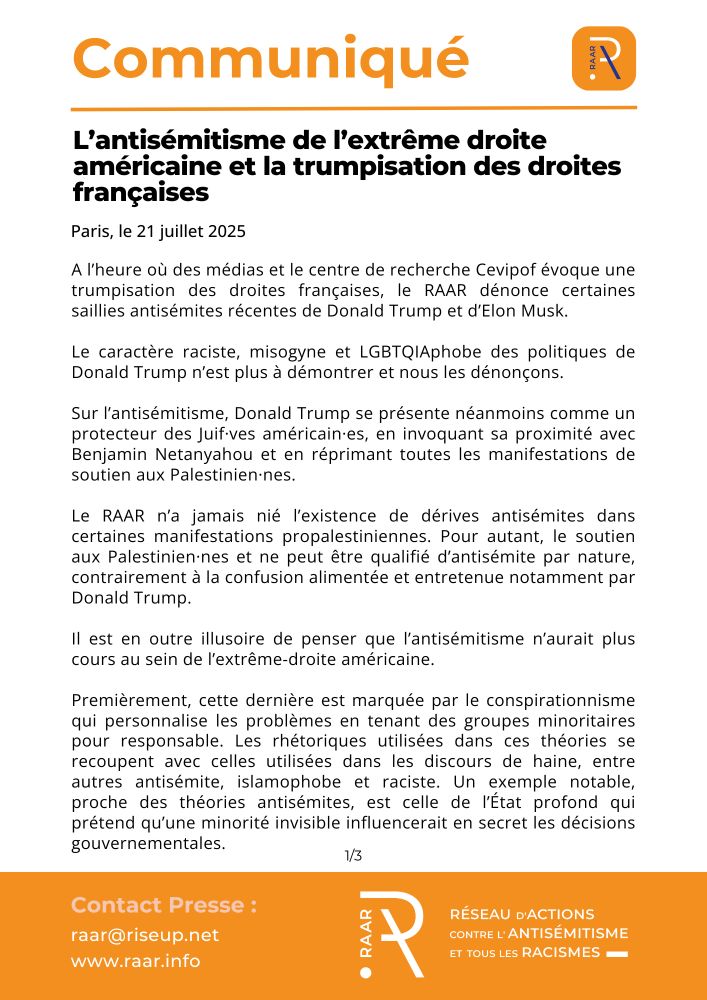 A l’heure où des médias et le centre de recherche Cevipof évoque une trumpisation des droites françaises, le RAAR dénonce certaines saillies antisémites récentes de Donald Trump et d’Elon Musk.

Le caractère raciste, misogyne et LGBTQIAphobe des politiques de Donald Trump n’est plus à démontrer et nous les dénonçons.

Sur l’antisémitisme, Donald Trump se présente néanmoins comme un protecteur des Juif·ves américain·es, en invoquant sa proximité avec Benjamin Netanyahou et en réprimant toutes les manifestations de soutien aux Palestinien·nes.

Le RAAR n’a jamais nié l’existence de dérives antisémites dans certaines manifestations propalestiniennes. Pour autant, le soutien aux Palestinien·nes et ne peut être qualifié d’antisémite par nature, contrairement à la confusion alimentée et entretenue notamment par Donald Trump.

Il est en outre illusoire de penser que l’antisémitisme n’aurait plus cours au sein de l’extrême-droite américaine.

Premièrement, cette dernière est marquée par le conspirationnisme qui personnalise les problèmes en tenant des groupes minoritaires pour responsable. Les rhétoriques utilisées dans ces théories se recoupent avec celles utilisées dans les discours de haine, entre autres antisémite, islamophobe et raciste. Un exemple notable, proche des théories antisémites, est celle de l’État profond qui prétend qu’une minorité invisible influencerait en secret les décisions gouvernementales.