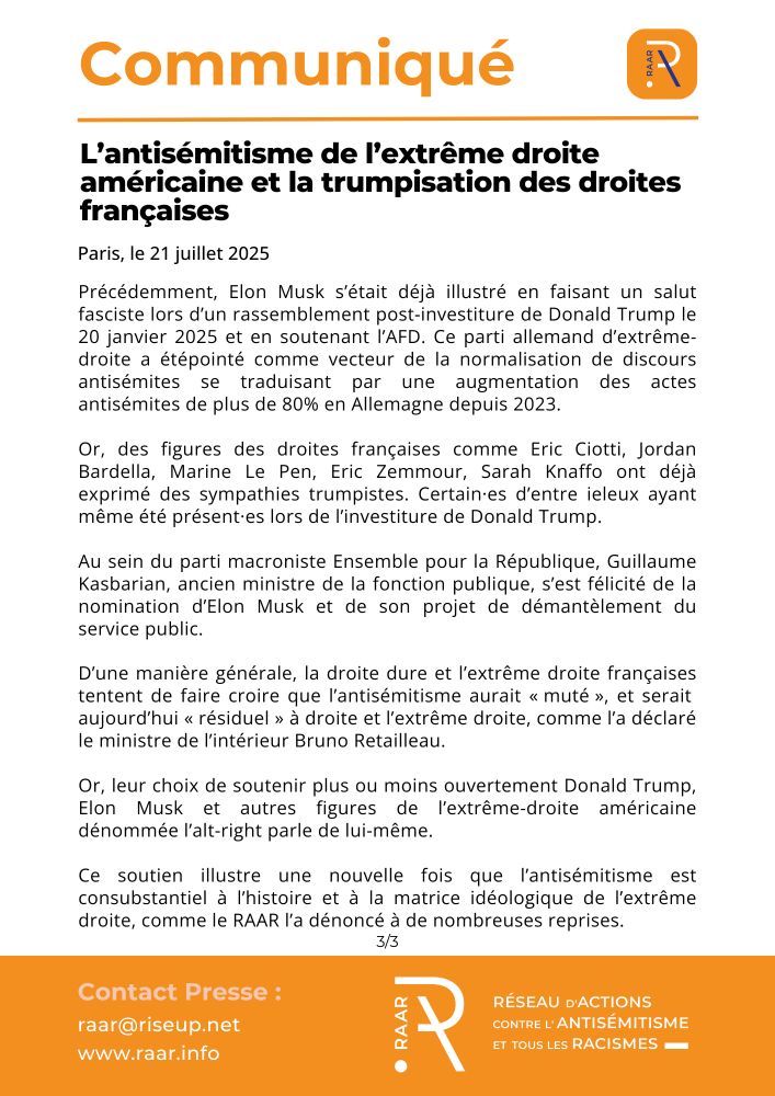Précédemment, Elon Musk s’était déjà illustré en faisant un salut fasciste lors d’un rassemblement post‑investiture de Donald Trump le 20 janvier 2025 et en soutenant l’AFD. Ce parti allemand d’extrême-droite a étépointé comme vecteur de la normalisation de discours antisémites se traduisant par une augmentation des actes antisémites de plus de 80% en Allemagne depuis 2023.

Or, des figures des droites françaises comme Eric Ciotti, Jordan Bardella, Marine Le Pen, Eric Zemmour, Sarah Knaffo ont déjà exprimé des sympathies trumpistes. Certain·es d’entre ieleux ayant même été présent·es lors de l’investiture de Donald Trump.

Au sein du parti macroniste Ensemble pour la République, Guillaume Kasbarian, ancien ministre de la fonction publique, s’est félicité de la nomination d’Elon Musk et de son projet de démantèlement du service public.

D’une manière générale, la droite dure et l’extrême droite françaises tentent de faire croire que l’antisémitisme aurait « muté », et serait aujourd’hui « résiduel » à droite et l’extrême droite, comme l’a déclaré le ministre de l’intérieur Bruno Retailleau.

Or, leur choix de soutenir plus ou moins ouvertement Donald Trump, Elon Musk et autres figures de l’extrême-droite américaine dénommée l’alt-right parle de lui-même.

Ce soutien illustre une nouvelle fois que l’antisémitisme est consubstantiel à l’histoire et à la matrice idéologique de l’extrême droite, comme le RAAR l’a dénoncé à de nombreuses reprises.