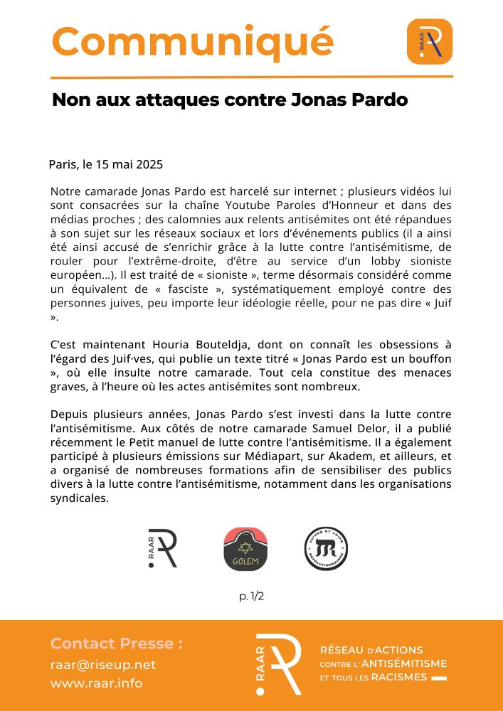 Non aux attaques contre Jonas Pardo
Paris, le 15 mai 2025

Notre camarade Jonas Pardo est harcelé sur internet ; plusieurs vidéos lui sont consacrées sur la chaîne Youtube Paroles d’Honneur et dans des médias proches ; des calomnies aux relents antisémites ont été répandues à son sujet sur les réseaux sociaux et lors d’événements publics (il a ainsi été ainsi accusé de s’enrichir grâce à la lutte contre l’antisémitisme, de rouler pour l’extrême-droite, d’être au service d’un lobby sioniste européen…). Il est traité de « sioniste », terme désormais considéré comme un équivalent de « fasciste », systématiquement employé contre des personnes juives, peu importe leur idéologie réelle, pour ne pas dire « Juif ».

C’est maintenant Houria Bouteldja, dont on connaît les obsessions à l’égard des Juif·ves, qui publie un texte titré « Jonas Pardo est un bouffon », où elle insulte notre camarade. Tout cela constitue des menaces graves, à l’heure où les actes antisémites sont nombreux.

Depuis plusieurs années, Jonas Pardo s’est investi dans la lutte contre l’antisémitisme. Aux côtés de notre camarade Samuel Delor, il a publié récemment le Petit manuel de lutte contre l’antisémitisme. Il a également participé à plusieurs émissions sur Médiapart, sur Akadem, et ailleurs, et a organisé de nombreuses formations afin de sensibiliser des publics divers à la lutte contre l’antisémitisme, notamment dans les organisations syndicales.

p. 1/2