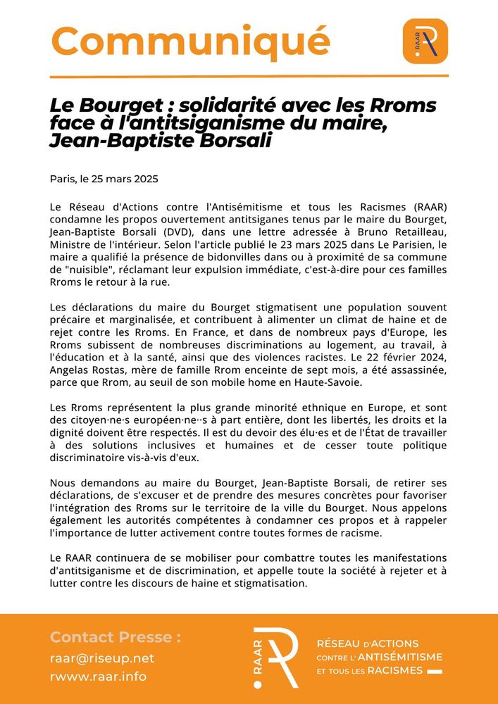 Communiqué du RAAR - 25 mars 2025

Le Bourget : solidarité avec les Rroms face à l’antitsiganisme du maire, Jean-Baptiste Borsali
Le Réseau d’Actions contre l’Antisémitisme et tous les Racismes (RAAR) condamne les propos ouvertement antitsiganes tenus par le maire du Bourget, Jean-Baptiste Borsali (DVD), dans une lettre adressée à Bruno Retailleau, Ministre de l’intérieur. Selon l’article publié le 23 mars 2025 dans Le Parisien, le maire a qualifié la présence de bidonvilles dans ou à proximité de sa commune de « nuisible », réclamant leur expulsion immédiate, c’est-à-dire pour ces familles Rroms le retour à la rue.

Les déclarations du maire du Bourget stigmatisent une population souvent précaire et marginalisée, et contribuent à alimenter un climat de haine et de rejet contre les Rroms. En France, et dans de nombreux pays d’Europe, les Rroms subissent de nombreuses discriminations au logement, au travail, à l’éducation et à la santé, ainsi que des violences racistes.  Le 22 février 2024, Angelas Rostas, mère de famille Rrom enceinte de sept mois, a été assassinée, parce que Rrom, au seuil de son mobile home en Haute-Savoie.

Les Rroms représentent la plus grande minorité ethnique en Europe, et sont des citoyen·ne·s européen·ne··s à part entière, dont les libertés, les droits et la dignité doivent être respectés. Il est du devoir des élu·es et de l’État de travailler à des solutions inclusives et humaines et de cesser toute politique discriminatoire vis-à-vis d’eux.

Nous demandons au maire du Bourget Jean-Baptiste Borsali, de retirer ses déclarations, de s’excuser et de prendre des mesures concrètes pour favoriser l’intégration des Rroms sur le territoire de la ville du Bourget. Nous appelons également les autorités compétentes à condamner ces propos et à rappeler l’importance de lutter activement contre toutes formes de racisme.

Texte en entier : https://raar.info/2025/03/le-bourget-solidarite-avec-les-rroms-face-a-lantitsiganisme-du-maire-jean-baptiste-borsali/
