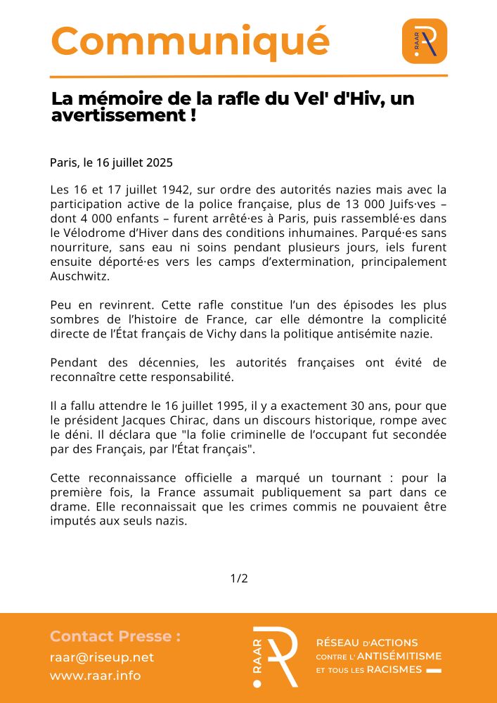 Communiqué du RAAR - 16 juillet 2025

La mémoire de la rafle du Vel' d'Hiv, un avertissement ! 

Les 16 et 17 juillet 1942, sur ordre des autorités nazies mais avec la participation active de la police française, plus de 13 000 Juifs·ves – dont 4 000 enfants – furent arrêté·es à Paris, puis rassemblé·es dans le Vélodrome d’Hiver dans des conditions inhumaines. Parqué·es sans nourriture, sans eau ni soins pendant plusieurs jours, iels furent ensuite déporté·es vers les camps d’extermination, principalement Auschwitz.

Peu en revinrent. Cette rafle constitue l’un des épisodes les plus sombres de l’histoire de France, car elle démontre la complicité directe de l’État français de Vichy dans la politique antisémite nazie.

Pendant des décennies, les autorités françaises ont évité de reconnaître cette responsabilité.

Il a fallu attendre le 16 juillet 1995, il y a exactement 30 ans, pour que le président Jacques Chirac, dans un discours historique, rompe avec le déni. Il déclara que "la folie criminelle de l’occupant fut secondée par des Français, par l’État français".

Cette reconnaissance officielle a marqué un tournant : pour la première fois, la France assumait publiquement sa part dans ce drame. Elle reconnaissait que les crimes commis ne pouvaient être imputés aux seuls nazis.

                                                       1/2
