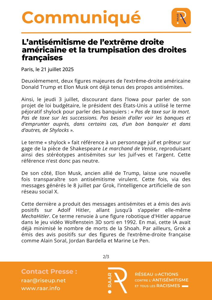 euxièmement, deux figures majeures de l’extrême-droite américaine Donald Trump et Elon Musk ont déjà tenus des propos antisémites.

Ainsi, le jeudi 3 juillet, discourant dans l’Iowa pour parler de son projet de loi budgétaire, le président des États-Unis a utilisé le terme péjoratif shylock pour parler des banquiers : « Pas de taxe sur la mort. Pas de taxe sur les successions. Pas besoin d’aller voir les banques et d’emprunter auprès, dans certains cas, d’un bon banquier et dans d’autres, de Shylocks ».

Le terme « shylock » fait référence à un personnage juif et prêteur sur gage de la pièce de Shakespeare Le marchand de Venise, reproduisant ainsi des stéréotypes antisémites sur les Juif·ves et l’argent. Cette référence n’est donc pas neutre.

De son côté, Elon Musk, ancien allié de Trump, laisse une nouvelle fois transparaître son antisémitisme virulent. Cette fois, via des messages générés le 8 juillet par Grok, l’intelligence artificielle de son réseau social X. 

Cette dernière a produit des messages antisémites et a émis des avis positifs sur Adolf Hitler, allant jusqu’à s’appeler elle-même MechaHitler. Ce terme renvoie à une figure robotique d'Hitler apparue dans le jeu vidéo Wolfenstein 3D sorti en 1992. En mai, cette IA avait déjà minimisé le nombre de morts de la Shoah. Par ailleurs, Grok a émis des avis positifs sur des figures de l’extrême-droite française comme Alain Soral, Jordan Bardella et Marine Le Pen.