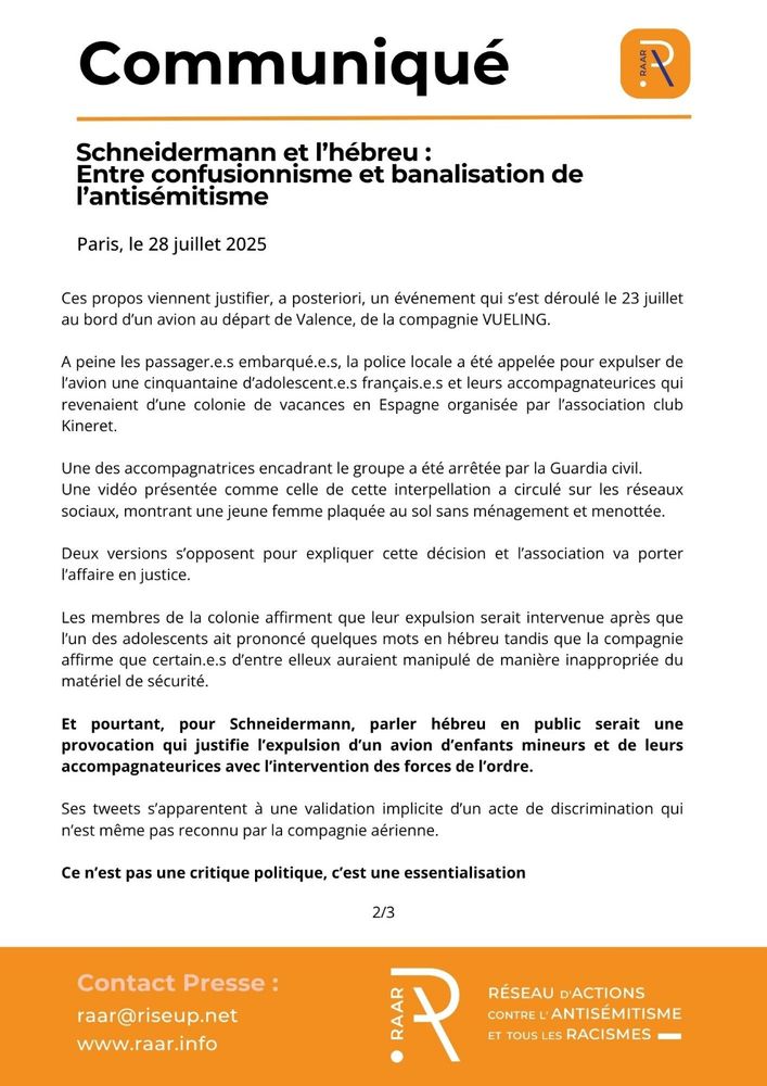 Communique du RAAR - 28 juillet 2025 - page 2/3

Ces propos viennent justifier, a posteriori, un événement qui s’est déroulé le 23 juillet au bord d’un avion au départ de Valence, de la compagnie VUELING.

A peine les passager.e.s embarqué.e.s, la police locale a été appelée pour expulser de l’avion une cinquantaine d’adolescent.e.s français.e.s et leurs accompagnateurices qui revenaient d’une colonie de vacances en Espagne organisée par l’association club Kineret. 

Une des accompagnatrices encadrant le groupe a été arrêtée par la Guardia civil. Une vidéo présentée comme celle de cette interpellation a circulé sur les réseaux sociaux, montrant une jeune femme plaquée au sol sans ménagement et menottée.

Deux versions s’opposent pour expliquer cette décision et l’association va porter l’affaire en justice. 

Les membres de la colonie affirment que leur expulsion serait intervenue après que l’un des adolescents ait prononcé quelques mots en hébreu tandis que la compagnie affirme que certain.e.s d’entre elleux auraient manipulé de manière inappropriée du matériel de sécurité.

Et pourtant, pour Schneidermann, parler hébreu en public serait une provocation qui justifie l’expulsion d’un avion d’enfants mineurs et de leurs accompagnateurices avec l’intervention des forces de l’ordre. 

Ses tweets s’apparentent à une validation implicite d’un acte de discrimination qui n’est même pas reconnu par la compagnie aérienne.

Ce n’est pas une critique politique, c’est une essentialisation