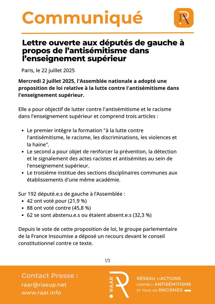 Communiqué du RAAR - 22 juillet 2025

Lettre ouverte aux députés du NFP à propos du projet de loi de lutte contre l’antisémitisme dans l’enseignement supérieur

Mercredi 2 juillet 2025, l'Assemblée nationale a adopté une proposition de loi relative à la lutte contre l'antisémitisme dans l'enseignement supérieur.
Elle a pour objectif de lutter contre l'antisémitisme et le racisme dans l'enseignement supérieur et comprend trois articles :
Le premier intègre la formation "à la lutte contre l'antisémitisme, le racisme, les discriminations, les violences et la haine". 
Le second a pour objet de renforcer la prévention, la détection et le signalement des actes racistes et antisémites au sein de l'enseignement supérieur. 
Le troisième institue des sections disciplinaires communes aux établissements d'une même académie.
Sur 192 député.e.s de gauche à l’Assemblée :
    • 42 ont voté pour (22 %)
    • 88 ont voté contre (46 %)
    • 56 se sont abstenu.e.s ou étaient absent.e.s (32 %)
Depuis le vote de cette proposition de loi, le groupe parlementaire de la France Insoumise a déposé un recours devant le conseil constitutionnel contre ce texte.

page 1/3