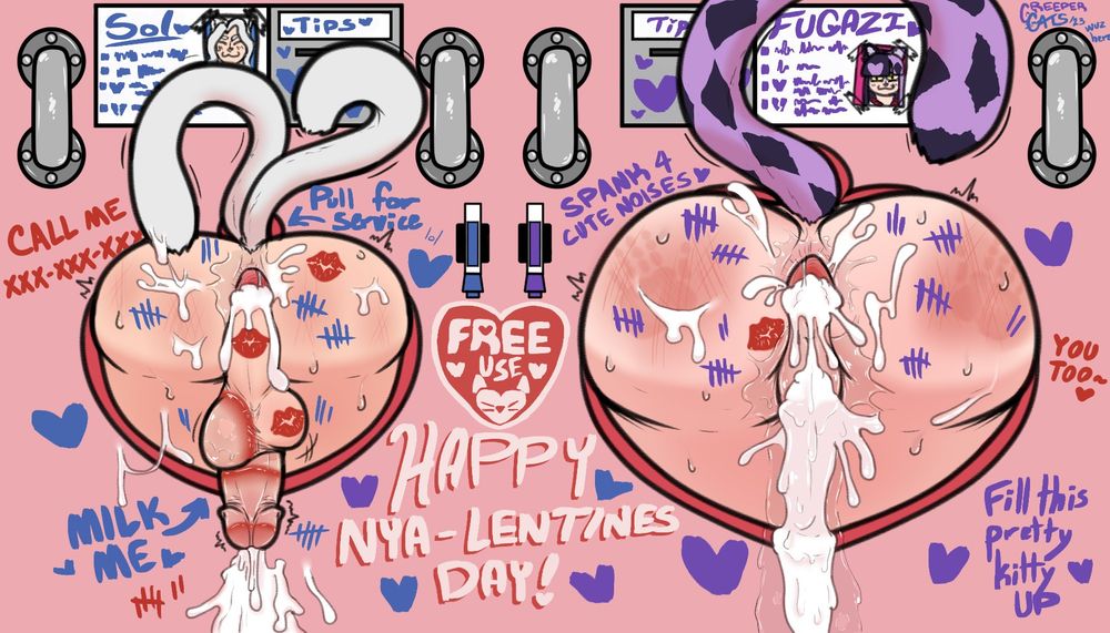 Image of my cat-person OCs Sol and Fugazi side by side with their butts sticking out of a free-use glory hole wall. On the wall it has little bios for them with monetary tip slots, handles for gripping, blue and purple pens for writing messages to Sol and Fugazi respectively, a heart-shaped sign that says "FREE USE", blue and purple hearts scattered around, and text that reads "HAPPY NYA-LENTINES DAY!". Sol and Fugazi are both absolute sexual, twitching messes. They are both anally gaped and dripping cum, there's cum shots across their butts. Sol has a mess of his own cum flowing down the wall. Fugazi has a pussy flooded and overflowing with creampies with a mix of it and her own juices flowing down the wall. They both have spank marks, though Fugazi has whole hand prints visible. Sol has 28 total blue tally marks on and around him. People wrote "Pull for service" with an arrow pointing at his tails and "MILK ME" with an arrow pointing at his cock. There's red lipstick kiss marks on his right butt cheek, his taint, and his right nut, and then red lipstick rings around his tip, middle of his shaft, and around his left nut. On the wall in the same red shade there's "CALL ME" with "XXX-XXX-XXXX" under it and 7 tally marks in red down where it says "MILK ME". On Fugazi's side people wrote "SPANK 4 CUTE NOISES <3" and "Fill this pretty kitty UP". She has 42 total tally marks on her butt. She also has a single, red lipstick kiss mark to the left of her very well-loved holes with a matching "YOU TOO~ <3" written to the right of her wall spot in connection to the "CALL ME" on Sol's side. 