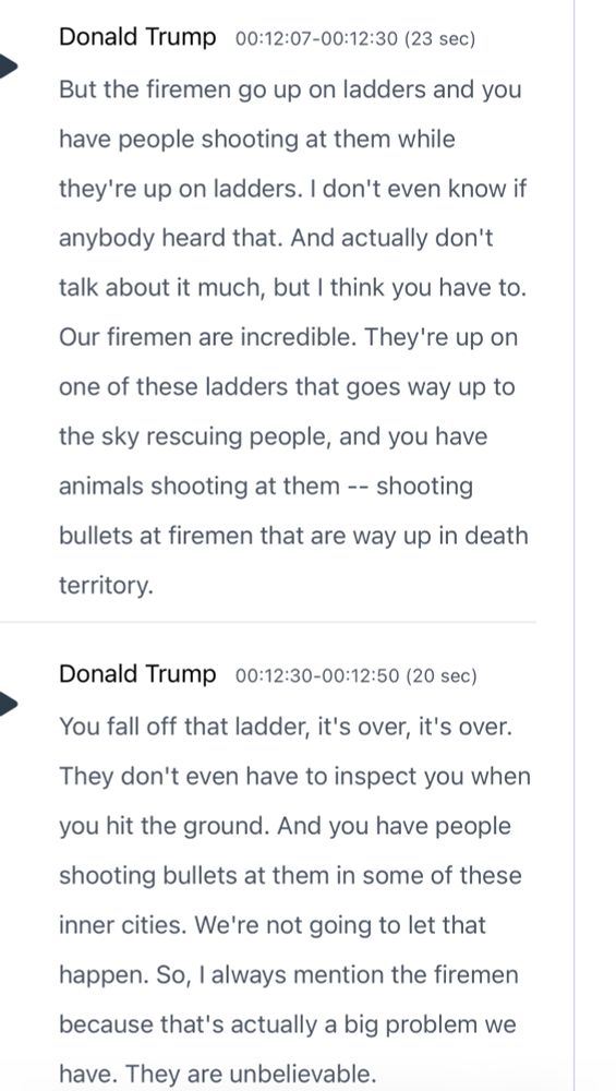 Donald Trump 00:12:07-00:12:30 (23 sec)

But the firemen go up on ladders and you have people shooting at them while they're up on ladders. I don't even know if
anybody heard that. And actually don't talk about it much, but I think you have to.
Our firemen are incredible. They're up on one of these ladders that goes way up to the sky rescuing people, and you have animals shooting at them -- shooting bullets at firemen that are way up in death territory.

You fall off that ladder, it's over, it's over.
They don't even have to inspect you when you hit the ground. And you have people shooting bullets at them in some of these inner cities. We're not going to let that happen. So, I always mention the firemen because that's actually a big problem we have. They are unbelievable.