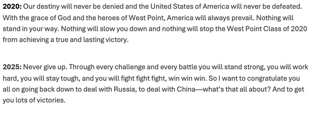 2020: Our destiny will never be denied and the United States of America will never be defeated. With the grace of God and the heroes of West Point, America will always prevail. Nothing will stand in your way. Nothing will slow you down and nothing will stop the West Point Class of 2020 from achieving a true and lasting victory.

2025: Never give up. Through every challenge and every battle you will stand strong, you will work hard, you will stay tough, and you will fight fight fight, win win win. So I want to congratulate you all on going back down to deal with Russia, to deal with China—what’s that all about? And to get you lots of victories.
