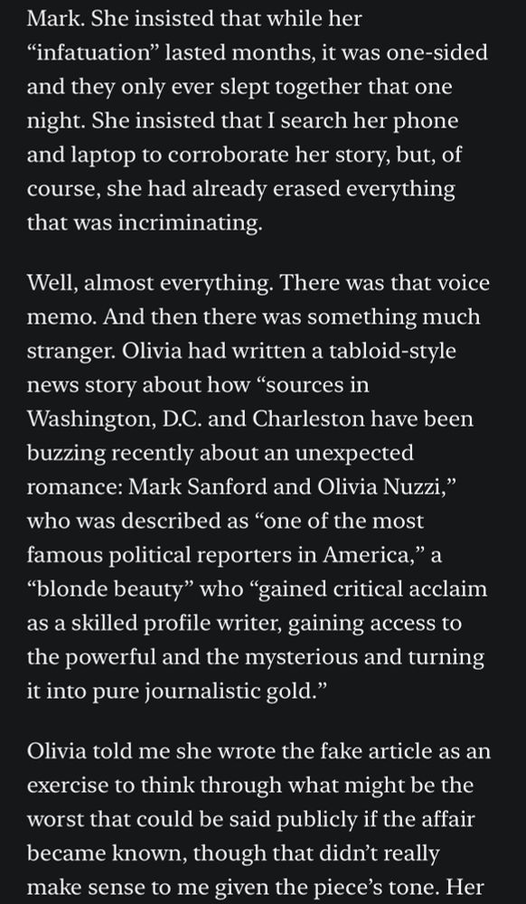 Mark. She insisted that while her
"infatuation" lasted months, it was one-sided and they only ever slept together that one night. She insisted that I search her phone and laptop to corroborate her story, but, of course, she had already erased everything that was incriminating.
Well, almost everything. There was that voice memo. And then there was something much stranger. Olivia had written a tabloid-style news story about how "sources in Washington, D.C. and Charleston have been buzzing recently about an unexpected romance: Mark Sanford and Olivia Nuzzi," who was described as "one of the most famous political reporters in America," a
"blonde beauty" who "gained critical acclaim as a skilled profile writer, gaining access to the powerful and the mysterious and turning it into pure journalistic gold."
Olivia told me she wrote the fake article as an exercise to think through what might be the worst that could be said publicly if the affair became known, though that didn't really make sense to me given the piece's tone. 