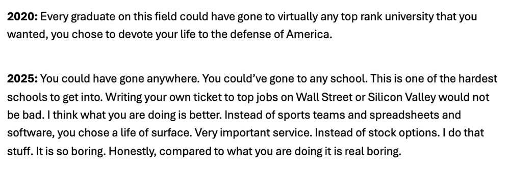 2020: Every graduate on this field could have gone to virtually any top rank university that you wanted, you chose to devote your life to the defense of America.

2025: You could have gone anywhere. You could’ve gone to any school. This is one of the hardest schools to get into. Writing your own ticket to top jobs on Wall Street or Silicon Valley would not be bad. I think what you are doing is better. Instead of sports teams and spreadsheets and software, you chose a life of surface. Very important service. Instead of stock options. I do that stuff. It is so boring. Honestly, compared to what you are doing it is real boring.
