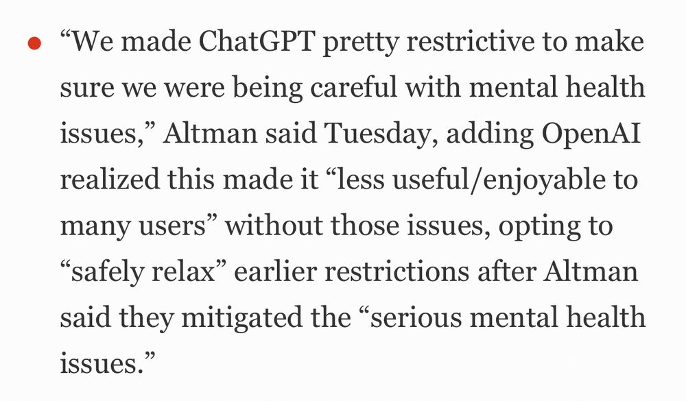 "We made ChatGPT pretty restrictive to make sure we were being careful with mental health issues," Altman said Tuesday, adding OpenAI realized this made it "less useful/enjoyable to many users" without those issues, opting to
"safely relax" earlier restrictions after Altman said they mitigated the "serious mental health issues."