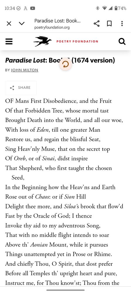 OF Mans First Disobedience, and the Fruit
Of that Forbidden Tree, whose mortal tast
Brought Death into the World, and all our woe,
With loss of Eden, till one greater Man
Restore us, and regain the blissful Seat,
Sing Heav'nly Muse, that on the secret top
Of Oreb, or of Sinai, didst inspire
That Shepherd, who first taught the chosen Seed,
In the Beginning how the Heav'ns and Earth
Rose out of Chaos: or if Sion Hill
Delight thee more, and Siloa's brook that flow'd
Fast by the Oracle of God; I thence
Invoke thy aid to my adventrous Song,
That with no middle flight intends to soar
Above th' Aonian Mount, while it pursues
Things unattempted yet in Prose or Rhime. 