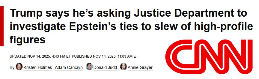 Trump says he’s asking Justice Department to investigate Epstein’s ties to slew of high-profile figures

May 24-26, 2023
Kristen Holmes,
Adam Cancryn,
DJ Judd
Donald Judd,
Annie Grayer
Updated Nov 14, 2025, 4:43 PM ET 
Published Nov 14, 2025, 11:03 AM ET
CNN


My note:
The thing the government was definitely NOT shut down over and Speaker Johnson told us it doesn't need investigated or to have a vote come to the floor because it is already being investigated.