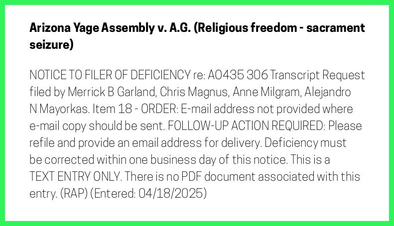 The entry's text: NOTICE TO FILER OF DEFICIENCY re: AO435 306 Transcript Request filed by Merrick B Garland, Chris Magnus, Anne Milgram, Alejandro N Mayorkas. Item 18 - ORDER: E-mail address not provided where e-mail copy should be sent. FOLLOW-UP ACTION REQUIRED: Please refile and provide an email address for delivery. Deficiency must be corrected within one business day of this notice. This is a TEXT ENTRY ONLY. There is no PDF document associated with this entry. (RAP) (Entered: 04/18/2025)