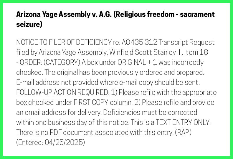 The entry's text: NOTICE TO FILER OF DEFICIENCY re: AO435 312 Transcript Request filed by Arizona Yage Assembly, Winfield Scott Stanley III. Item 18 - ORDER: (CATEGORY) A box under ORIGINAL + 1 was incorrectly checked. The original has been previously ordered and prepared. E-mail address not provided where e-mail copy should be sent. FOLLOW-UP ACTION REQUIRED: 1) Please refile with the appropriate box checked under FIRST COPY column. 2) Please refile and provide an email address for delivery. Deficiencies must be corrected within one business day of this notice. This is a TEXT ENTRY ONLY. There is no PDF document associated with this entry. (RAP) (Entered: 04/25/2025)
