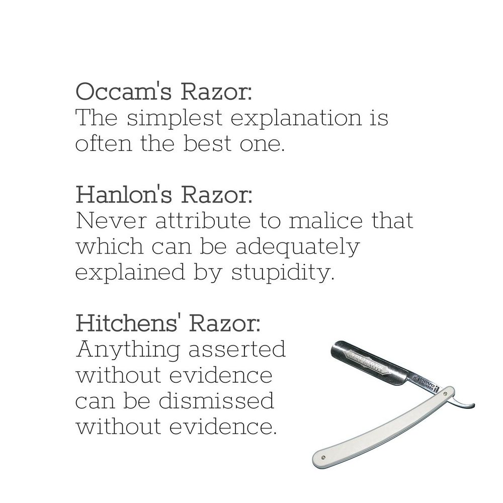 Image listing three logical razors, Occam's, Hanlon's and Hitchens'.
Occam's Razor: The simplest Explanation is often the best one.
Hanlon's Razor: Never attribute to malice that which can be adequately explained by stupidity.
Hitchens' Razor: Anything asserted without evidence can be dismissed without evidence.