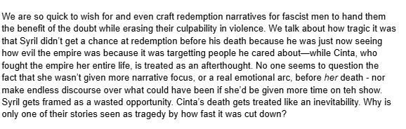 We are so quick to wish for and even craft redemption narratives for fascist men to hand them the benefit of the doubt while erasing their culpability in violence. We talk about how tragic it was that Syril didn’t get a chance at redemption before his death because he was just now seeing how evil the empire was because it was targetting people he cared about—while Cinta, who fought the empire her entire life, is treated as an afterthought. No one seems to question the fact that she wasn’t given more narrative focus, or a real emotional arc, before her death - nor make endless discourse over what could have been if she’d be given more time on teh show. Syril gets framed as a wasted opportunity. Cinta’s death gets treated like an inevitability. Why is only one of their stories seen as tragedy by how fast it was cut down?