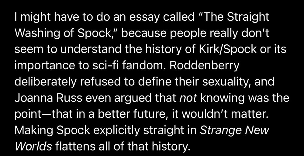 I might have to do an essay called “The Straight Washing of Spock,” because people really don’t seem to understand the history of Kirk/Spock or its importance to sci-fi fandom. Roddenberry deliberately refused to define their sexuality, and Joanna Russ even argued that not knowing was the point—that in a better future, it wouldn’t matter. Making Spock explicitly straight in Strange New Worlds flattens all of that history.