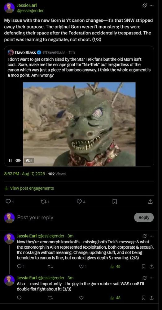 A tweet change. Original tweet from Dave Blass - "I don't want to get ostrich sized by the Star Trek fans but the old Gorn isn't cool.  Sure, make me the escape goat for "Nu-Trek" but irregardless of the canon which was just a piece of bamboo anyway. I think the whole argument is a moo point. Am I wrong?"

Jessie's response - My issue with the new Gorn isn’t canon changes—it’s that SNW stripped away their purpose. The original Gorn weren’t monsters; they were defending their space after the Federation accidentally trespassed. The point was learning to negotiate, not shoot. (1/3)Now they’re xenomorph knockoffs—missing both Trek’s message & what the xenomorph in Alien represented (exploitation, both corporate & sexual). It's nostalgia without meaning. Change, updating stuff, and not being beholden to canon is fine, but context gives depth & meaning. (2/3) Also -- most importantly - the guy in the gorn rubber suit WAS cool! I'll double fist fight about it! (3/3)
